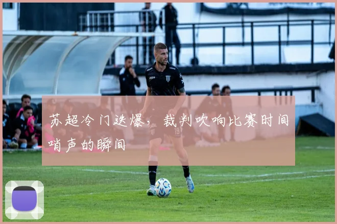 苏超冷门迭爆，裁判吹响比赛时间哨声的瞬间