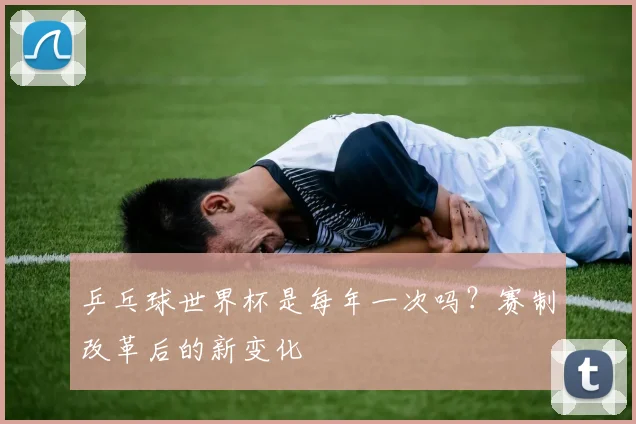 乒乓球世界杯是每年一次吗？赛制改革后的新变化