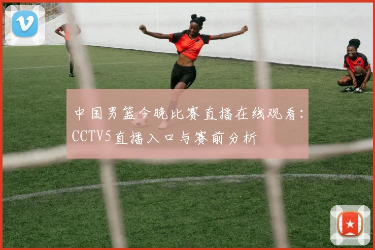 中国男篮今晚比赛直播在线观看:CCTV5直播入口与赛前分析