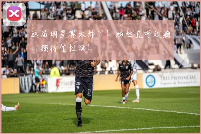 这届明星赛太炸了！粉丝直呼过瘾，期待值拉满！
