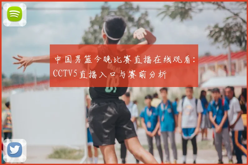 中国男篮今晚比赛直播在线观看:CCTV5直播入口与赛前分析