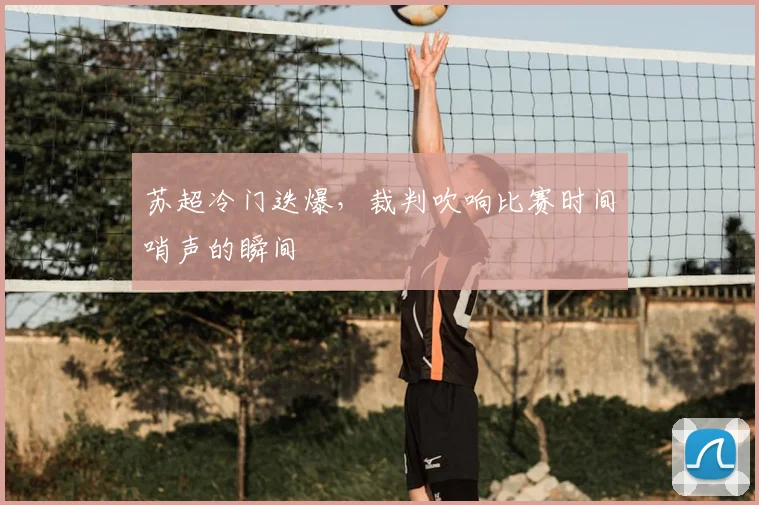 苏超冷门迭爆，裁判吹响比赛时间哨声的瞬间