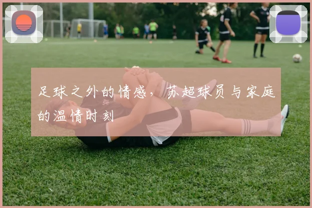 足球之外的情感,苏超球员与家庭的温情时刻