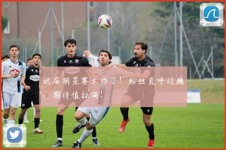 这届明星赛太炸了！粉丝直呼过瘾，期待值拉满！